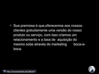 Sua premissa é que,oferecemos aos nossos
clientes gratuitamente uma versão do nosso
produto ou serviço, com isso criamos um
relacionamento e a taxa de aquisição do
mesmo sobe através do marketing boca-a-
boca.
 