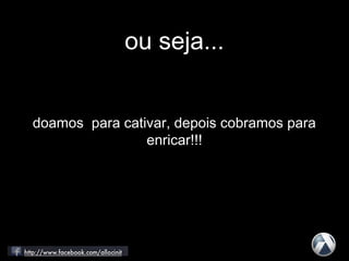 ou seja...
doamos para cativar, depois cobramos para
enricar!!!
 