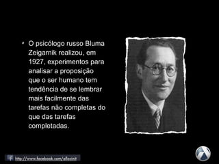 O psicólogo russo Bluma
Zeigarnik realizou, em
1927, experimentos para
analisar a proposição
que o ser humano tem
tendência de se lembrar
mais facilmente das
tarefas não completas do
que das tarefas
completadas.
 