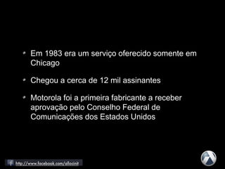 Em 1983 era um serviço oferecido somente em
Chicago
Chegou a cerca de 12 mil assinantes
Motorola foi a primeira fabricante a receber
aprovação pelo Conselho Federal de
Comunicações dos Estados Unidos
 
