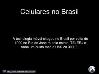 Celulares no Brasil
A tecnologia móvel chegou no Brasil por volta de
1990 no Rio de Janeiro pela estatal TELERJ e
tinha um custo médio US$ 20.000,00.
 