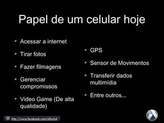 Papel de um celular hoje
Acessar a internet
Tirar fotos
Fazer filmagens
Gerenciar
compromissos
Video Game (De alta
qualidade)
GPS
Sensor de Movimentos
Transferir dados
multimídia
Entre outros...
 