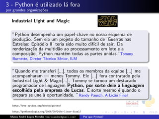 3 - Python ´ utilizado l´ fora
           e            a
por grandes organiza¸oes
                    c˜

   Industrial Light and Magic

   ”Python desempenha um papel-chave no nosso esquema de
   produ¸˜o. Sem ela um projeto do tamanho de ’Guerras nas
         ca
   Estrelas: Epis´dio II’ teria sido muito dif´ de sair. Da
                 o                            ıcil
   renderiza¸˜o da multid˜o ao processamento em lote e a
             ca            a
   composi¸˜o, Python mant´m todas as partes unidas.”Tommy
            ca                 e
   Burnette, Diretor T´cnico Sˆnior, ILM
                      e       e


   ”Quando me transferi [...], todos os membros da equipe [...] me
   acompanharam — menos Tommy. Ele [...] fora contratado pela
   Industrial Light & Magic[...]. Tommy se tornou um destacado
   programador de linguagem Python, por sorte dele a linguagem
   escolhida pela empresa de Lucas. E sorte mesmo ´ quando o
                                                        e
   preparo se une ` oportunidade. ”Randy Pausch, A Li¸˜o Final
                   a                                 ca

   http://www.python.org/about/quotes/

   http://pythonologia.org/2008/09/24/a-licao-final/

  Marco Andr´ Lopes Mendes <marcoandre@gmail.com>
            e                                          Por que Python?
 