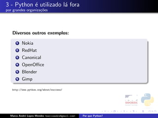 3 - Python ´ utilizado l´ fora
           e            a
por grandes organiza¸oes
                    c˜




   Diversos outros exemplos:

      1   Nokia
      2   RedHat
      3   Canonical
      4   OpenOﬃce
      5   Blender
      6   Gimp

   http://www.python.org/about/success/




  Marco Andr´ Lopes Mendes <marcoandre@gmail.com>
            e                                       Por que Python?
 
