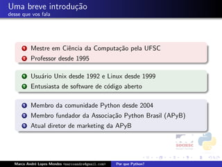 Uma breve introdu¸˜o
                 ca
desse que vos fala




      1   Mestre em Ciˆncia da Computa¸˜o pela UFSC
                      e               ca
      2   Professor desde 1995

      1   Usu´rio Unix desde 1992 e Linux desde 1999
             a
      2   Entusiasta de software de c´digo aberto
                                     o

      1   Membro da comunidade Python desde 2004
      2   Membro fundador da Associa¸˜o Python Brasil (APyB)
                                    ca
      3   Atual diretor de marketing da APyB




  Marco Andr´ Lopes Mendes <marcoandre@gmail.com>
            e                                       Por que Python?
 