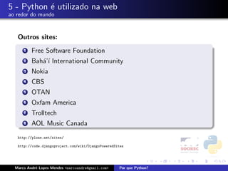 5 - Python ´ utilizado na web
           e
ao redor do mundo



   Outros sites:
      1   Free Software Foundation
      2   Bah´’´ International Community
             aı
      3   Nokia
      4   CBS
      5   OTAN
      6   Oxfam America
      7   Trolltech
      8   AOL Music Canada
   http://plone.net/sites/

   http://code.djangoproject.com/wiki/DjangoPoweredSites




  Marco Andr´ Lopes Mendes <marcoandre@gmail.com>
            e                                        Por que Python?
 