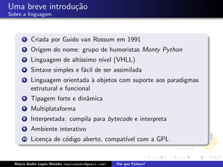 Uma breve introdu¸˜o
                 ca
Sobre a linguagem



      1    Criada por Guido van Rossum em 1991
      2    Origem do nome: grupo de humoristas Monty Python
      3    Linguagem de alt´
                           ıssimo n´ (VHLL)
                                   ıvel
      4    Sintaxe simples e f´cil de ser assimilada
                              a
      5    Linguagem orientada ` objetos com suporte aos paradigmas
                                  a
           estrutural e funcional
      6    Tipagem forte e dinˆmica
                              a
      7    Multiplataforma
      8    Interpretada: compila para bytecode e interpreta
      9    Ambiente interativo
      10   Licen¸a de c´digo aberto, compat´ com a GPL
                c      o                   ıvel


  Marco Andr´ Lopes Mendes <marcoandre@gmail.com>
            e                                       Por que Python?
 