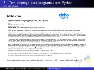 7 - Tem emprego para programadores Python
sem sair daqui



   Globo.com




   http://www.nabble.com/-Oportunidade-Estagio--globo.com---RJ---Barra-td22506890.html




  Marco Andr´ Lopes Mendes <marcoandre@gmail.com>
            e                                       Por que Python?
 