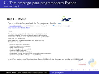 7 - Tem emprego para programadores Python
sem sair daqui




   INdT - Recife




   http://www.nabble.com/Oportunidade-Imperd%C3%ADvel-de-Emprego-no-Recife-p10955269.html




  Marco Andr´ Lopes Mendes <marcoandre@gmail.com>
            e                                        Por que Python?
 