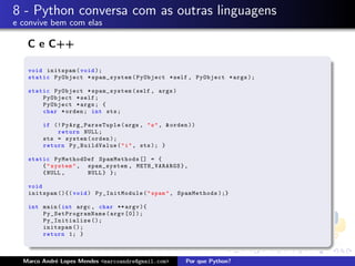 8 - Python conversa com as outras linguagens
e convive bem com elas

   C e C++

   void initspam ( void );
   static PyObject * spam_system ( PyObject * self , PyObject * args );

   static PyObject * spam_system ( self , args )
       PyObject * self ;
       PyObject * args ; {
       char * orden ; int sts ;

        if (! PyArg_ParseTuple ( args , " s " , & orden ))
            return NULL ;
        sts = system ( orden );
        return Py_BuildValue ( " i " , sts ); }

   static PyMethodDef SpamMethods [] = {
       { " system " , spam_system , METH_VARARGS } ,
       { NULL ,       NULL } };

   void
   initspam (){( void ) Py_InitModule ( " spam " , SpamMethods );}

   int main ( int argc , char ** argv ){
       P y _ S e tPr ogra mNa me ( argv [0]);
       Py_Initialize ();
       initspam ();
       return 1; }



  Marco Andr´ Lopes Mendes <marcoandre@gmail.com>
            e                                         Por que Python?
 