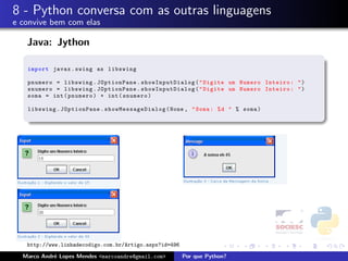 8 - Python conversa com as outras linguagens
e convive bem com elas

   Java: Jython

   import javax . swing as libswing

   pnumero = libswing . JOptionPane . showInputDialog ( " Digite um Numero Inteiro : " )
   snumero = libswing . JOptionPane . showInputDialog ( " Digite um Numero Inteiro : " )
   soma = int ( pnumero ) + int ( snumero )

   libswing . JOptionPane . s how Mes sage Dia log ( None , " Soma : % d " % soma )




   http://www.linhadecodigo.com.br/Artigo.aspx?id=496

  Marco Andr´ Lopes Mendes <marcoandre@gmail.com>
            e                                           Por que Python?
 