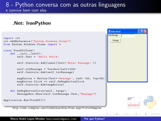 8 - Python conversa com as outras linguagens
 e convive bem com elas


      .Net: IronPython

import clr
clr . AddReference ( " System . Windows . Forms " )
from System . Windows . Forms import *

class FormV3 ( Form ):
    def __init__ ( self ):
        self . Text = ’ Hello World ’

          self . Controls . Add ( Label ( Text = ’ Enter Message : ’ ))

          self . txtMessage = TextBox ( Left =100)
          self . Controls . Add ( self . txtMessage )

          msgButton = Button ( Text = ’ Message ’ , Left =20 , Top =25)
          msgButton . Click += self . OnMsgButtonClick
          self . Controls . Add ( msgButton )

     def O n M s g B uttonClick ( self , * args ):
         MessageBox . Show ( self . txtMessage . Text , " Message " )

Application . Run ( FormV3 ())

      http://www.codeplex.com/IronPython/Wiki/View.aspx?title=Samples



     Marco Andr´ Lopes Mendes <marcoandre@gmail.com>
               e                                             Por que Python?
 