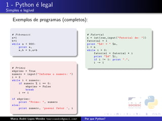 1 - Python ´ legal
           e
Simples e leg´
             ıvel

    Exemplos de programas (completos):

   # Fibonacci                                       # Fatorial
   a =1                                              n = int ( raw_input ( " Fatorial de : " ))
   b =1                                              fatorial = 1
   while a < 800:                                    print " % d ! = " %n ,
        print a ,                                    i = n
        a,b = b,a+b                                  while i > 0:
                                                         fatorial = fatorial * i
                                                         print " % d " %i ,
                                                         if i != 1: print " . " ,
                                                         i -= 1

   # Primos
   ehprimo = True
   numero = input ( " Informe o numero : " )
   i = 2
   while i < numero :
       if numero % i == 0:
            ehprimo = False
            break
       i += 1

   if ehprimo :
        print " Primo : " , numero
   else :
        print numero , ’ possui fator ’ , i



  Marco Andr´ Lopes Mendes <marcoandre@gmail.com>
            e                                       Por que Python?
 