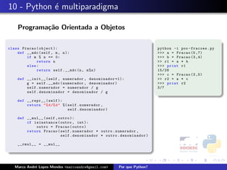10 - Python ´ multiparadigma
            e

    Programa¸˜o Orientada a Objetos
            ca

class Fracao ( object ):                                                python -i poo - fracoes . py
    def __mdc ( self , m , n ):                                         >>> a = Fracao (5 ,7)
        if m % n == 0:                                                  >>> b = Fracao (3 ,4)
             return n                                                   >> r1 = a * b
        else :                                                          >>> print r1
             return self . __mdc (n , m % n )                           15/28
                                                                        >>> c = Fracao (3 ,5)
    def __init__ ( self , numerador , denominador =1):                  >> r2 = a * c
        g = self . __mdc ( numerador , denominador )                    >>> print r2
        self . numerador = numerador / g                                3/7
        self . denominador = denominador / g

    def __repr__ ( self ):
        return " % d /% d " %( self . numerador ,
                               self . denominador )

    def __mul__ ( self , outro ):
        if isinstance ( outro , int ):
            outro = Fracao ( outro )
        return Fracao ( self . numerador * outro . numerador ,
                          self . denominador * outro . denominador )

    __rmul__ = __mul__




   Marco Andr´ Lopes Mendes <marcoandre@gmail.com>
             e                                        Por que Python?
 