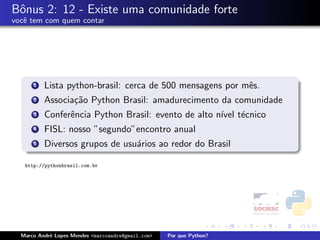 Bˆnus 2: 12 - Existe uma comunidade forte
 o
vocˆ tem com quem contar
   e




      1   Lista python-brasil: cerca de 500 mensagens por mˆs.
                                                           e
      2   Associa¸˜o Python Brasil: amadurecimento da comunidade
                 ca
      3   Conferˆncia Python Brasil: evento de alto n´ t´cnico
                e                                    ıvel e
      4   FISL: nosso ”segundo”encontro anual
      5   Diversos grupos de usu´rios ao redor do Brasil
                                a

   http://pythonbrasil.com.br




  Marco Andr´ Lopes Mendes <marcoandre@gmail.com>
            e                                       Por que Python?
 
