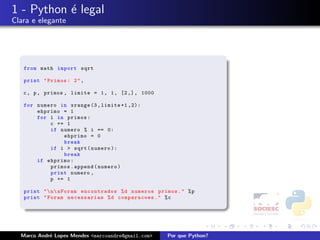1 - Python ´ legal
           e
Clara e elegante




   from math import sqrt

   print " Primos : 2 " ,

   c , p , primos , limite = 1 , 1 , [2 ,] , 1000

   for numero in xrange (3 , limite +1 ,2):
       ehprimo = 1
       for i in primos :
           c += 1
           if numero % i == 0:
               ehprimo = 0
               break
           if i > sqrt ( numero ):
               break
       if ehprimo :
           primos . append ( numero )
           print numero ,
           p += 1

   print "  n  nForam encontrados % d numeros primos . " % p
   print " Foram necessarias % d comparacoes . " % c




  Marco Andr´ Lopes Mendes <marcoandre@gmail.com>
            e                                       Por que Python?
 