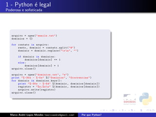 1 - Python ´ legal
           e
Poderosa e soﬁsticada




   arquivo = open ( " emails . txt " )
   dominios = {}

   for contato in arquivo :
       resto , dominio = contato . split ( " @ " )
       dominio = dominio . replace ( "  r  n " , " " )

       if dominio in dominios :
             dominios [ dominio ] += 1
       else :
             dominios [ dominio ] = 1
   arquivo . close ()

   arquivo = open ( " dominios . txt " , " w " )
   print " % -30 s - % -5 s " %( " Dominios " , " Ocorrencias " )
   for dominio in dominios . keys ():
       print " % -30 s - % -5 d " %( dominio , dominios [ dominio ])
       registro = " % s ;% s  n " %( dominio , dominios [ dominio ])
       arquivo . write ( registro )
   arquivo . close ()




  Marco Andr´ Lopes Mendes <marcoandre@gmail.com>
            e                                              Por que Python?
 