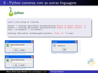 8 - Python conversa com as outras linguagens



  import javax . swing as libswing

  pnumero = libswing . JOptionPane . showInputDialog ( " Digite um Numero Inteiro : " )
  snumero = libswing . JOptionPane . showInputDialog ( " Digite um Numero Inteiro : " )
  soma = int ( pnumero ) + int ( snumero )

  libswing . JOptionPane . s how Mes sage Dia log ( None , " Soma : % d " % soma )




 Marco Andr´ Lopes Mendes <marcoandre@gmail.com>
           e                                           Por que Python?
 