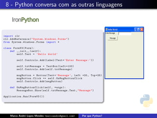 8 - Python conversa com as outras linguagens



import clr
clr . AddReference ( " System . Windows . Forms " )
from System . Windows . Forms import *

class FormV3 ( Form ):
    def __init__ ( self ):
        self . Text = ’ Hello World ’

          self . Controls . Add ( Label ( Text = ’ Enter Message : ’ ))

          self . txtMessage = TextBox ( Left =100)
          self . Controls . Add ( self . txtMessage )

          msgButton = Button ( Text = ’ Message ’ , Left =20 , Top =25)
          msgButton . Click += self . OnMsgButtonClick
          self . Controls . Add ( msgButton )

     def O n M s g B uttonClick ( self , * args ):
         MessageBox . Show ( self . txtMessage . Text , " Message " )

Application . Run ( FormV3 ())




     Marco Andr´ Lopes Mendes <marcoandre@gmail.com>
               e                                             Por que Python?
 