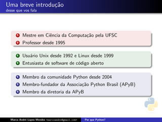 Uma breve introdu¸˜o
                 ca
desse que vos fala




      1   Mestre em Ciˆncia da Computa¸˜o pela UFSC
                      e               ca
      2   Professor desde 1995

      1   Usu´rio Unix desde 1992 e Linux desde 1999
             a
      2   Entusiasta de software de c´digo aberto
                                     o

      1   Membro da comunidade Python desde 2004
      2   Membro-fundador da Associa¸˜o Python Brasil (APyB)
                                    ca
      3   Membro da diretoria da APyB




  Marco Andr´ Lopes Mendes <marcoandre@gmail.com>
            e                                       Por que Python?
 