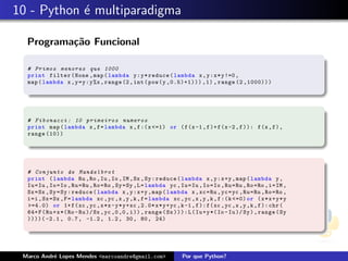 10 - Python ´ multiparadigma
            e

  Programa¸˜o Funcional
          ca

  # Primos menores que 1000
  print filter ( None , map ( lambda y : y * reduce ( lambda x , y : x * y !=0 ,
  map ( lambda x , y = y : y %x , range (2 , int ( pow (y ,0.5)+1))) ,1) , range (2 ,1000)))




  # F i b o n a c c i : 10 p r i m e i r o s numeros
  print map ( lambda x , f = lambda x , f :( x <=1) or ( f (x -1 , f )+ f (x -2 , f )): f (x , f ) ,
  range (10))




  # C o n j u n t o de M a n d e l b r o t
  print ( lambda Ru , Ro , Iu , Io , IM , Sx , Sy : reduce ( lambda x , y : x +y , map ( lambda y ,
  Iu = Iu , Io = Io , Ru = Ru , Ro = Ro , Sy = Sy , L = lambda yc , Iu = Iu , Io = Io , Ru = Ru , Ro = Ro , i = IM ,
  Sx = Sx , Sy = Sy : reduce ( lambda x , y : x +y , map ( lambda x , xc = Ru , yc = yc , Ru = Ru , Ro = Ro ,
  i =i , Sx = Sx , F = lambda xc , yc ,x ,y ,k , f = lambda xc , yc ,x ,y ,k , f :( k <=0) or ( x * x + y * y
  >=4.0) or 1+ f ( xc , yc , x *x - y * y + xc ,2.0* x * y + yc ,k -1 , f ): f ( xc , yc ,x ,y ,k , f ): chr (
  64+ F ( Ru + x *( Ro - Ru )/ Sx , yc ,0 ,0 , i )) , range ( Sx ))): L ( Iu + y *( Io - Iu )/ Sy ) , range ( Sy
  ))))( -2.1 , 0.7 , -1.2 , 1.2 , 30 , 80 , 24)




 Marco Andr´ Lopes Mendes <marcoandre@gmail.com>
           e                                                          Por que Python?
 