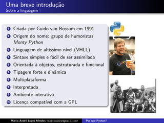 Uma breve introdu¸˜o
                 ca
Sobre a linguagem



 1    Criada por Guido van Rossum em 1991
 2    Origem do nome: grupo de humoristas
      Monty Python
 3    Linguagem de alt´
                      ıssimo n´ (VHLL)
                              ıvel
 4    Sintaxe simples e f´cil de ser assimilada
                         a
 5    Orientada ` objetos, estruturada e funcional
                a
 6    Tipagem forte e dinˆmica
                         a
 7    Multiplataforma
 8    Interpretada
 9    Ambiente interativo
10    Licen¸a compat´ com a GPL
           c        ıvel


     Marco Andr´ Lopes Mendes <marcoandre@gmail.com>
               e                                       Por que Python?
 