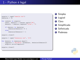 1 - Python ´ legal
            e


                                                                            1   Simples
arquivo = open ( " emails . txt " )
dominios = {}                                                               2   Leg´
                                                                                   ıvel
for contato in arquivo :
    resto , dominio = contato . split ( " @ " )
                                                                            3   Clara
    dominio = dominio . replace ( "  r  n " , " " )
                                                                            4   Simpliﬁcada
     if dominio in dominios :
          dominios [ dominio ] += 1                                         5   Soﬁsticada
     else :
          dominios [ dominio ] = 1                                          6   Poderosa
arquivo . close ()

arquivo = open ( " dominios . txt " , " w " )

for dominio in dominios . keys ():
    registro = " % s ;% s  n " %( dominio , dominios [ dominio ])
    arquivo . write ( registro )

arquivo . close ()




     Marco Andr´ Lopes Mendes <marcoandre@gmail.com>
               e                                          Por que Python?
 