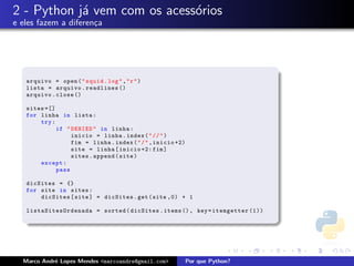 2 - Python j´ vem com os acess´rios
            a                 o
e eles fazem a diferen¸a
                      c




   arquivo = open ( " squid . log " ," r " )
   lista = arquivo . readlines ()
   arquivo . close ()

   sites =[]
   for linha in lista :
       try :
             if " DENIED " in linha :
                  inicio = linha . index ( " // " )
                  fim = linha . index ( " / " , inicio +2)
                  site = linha [ inicio +2: fim ]
                  sites . append ( site )
       except :
             pass

   dicSites = {}
   for site in sites :
       dicSites [ site ] = dicSites . get ( site ,0) + 1

   l i s t a S i t e sO rd e na da = sorted ( dicSites . items () , key = itemgetter (1))




  Marco Andr´ Lopes Mendes <marcoandre@gmail.com>
            e                                                Por que Python?
 
