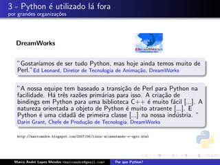 3 - Python ´ utilizado l´ fora
           e            a
por grandes organiza¸oes
                    c˜




   DreamWorks


   ”Gostar´ıamos de ser tudo Python, mas hoje ainda temos muito de
   Perl.”Ed Leonard, Diretor de Tecnologia de Anima¸˜o, DreamWorks
                                                   ca


   ”A nossa equipe tem baseado a transi¸˜o de Perl para Python na
                                          ca
   facilidade. H´ trˆs raz˜es prim´rias para isso. A cria¸˜o de
                a e       o       a                      ca
   bindings em Python para uma biblioteca C++ ´ muito f´cil [...]. A
                                                   e         a
   natureza orientada a objeto de Python ´ muito atraente [...]. E
                                           e
   Python ´ uma cidad˜ de primeira classe [...] na nossa ind´stria. ”
            e           a                                     u
   Darin Grant, Chefe de Produ¸˜o de Tecnologia, DreamWorks
                              ca

   http://marrcandre.blogspot.com/2007/06/linux-alimentando-o-ogro.html




  Marco Andr´ Lopes Mendes <marcoandre@gmail.com>
            e                                        Por que Python?
 