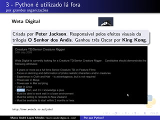 3 - Python ´ utilizado l´ fora
           e            a
por grandes organiza¸oes
                    c˜

   Weta Digital

   Criada por Peter Jackson. Respons´vel pelos efeitos visuais da
                                    a
   trilogia O Senhor dos An´is. Ganhou trˆs Oscar por King Kong.
                           e             e




   http://www.wetafx.co.nz/jobs/


  Marco Andr´ Lopes Mendes <marcoandre@gmail.com>
            e                                       Por que Python?
 