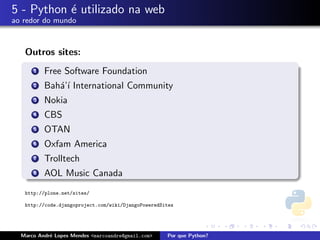 5 - Python ´ utilizado na web
           e
ao redor do mundo



   Outros sites:
      1   Free Software Foundation
      2   Bah´’´ International Community
             aı
      3   Nokia
      4   CBS
      5   OTAN
      6   Oxfam America
      7   Trolltech
      8   AOL Music Canada
   http://plone.net/sites/

   http://code.djangoproject.com/wiki/DjangoPoweredSites




  Marco Andr´ Lopes Mendes <marcoandre@gmail.com>
            e                                        Por que Python?
 