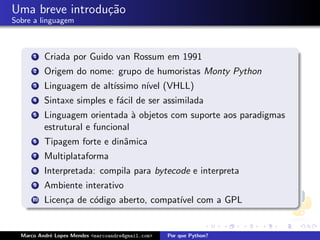 Uma breve introdu¸˜o
                 ca
Sobre a linguagem



      1    Criada por Guido van Rossum em 1991
      2    Origem do nome: grupo de humoristas Monty Python
      3    Linguagem de alt´
                           ıssimo n´ (VHLL)
                                   ıvel
      4    Sintaxe simples e f´cil de ser assimilada
                              a
      5    Linguagem orientada ` objetos com suporte aos paradigmas
                                  a
           estrutural e funcional
      6    Tipagem forte e dinˆmica
                              a
      7    Multiplataforma
      8    Interpretada: compila para bytecode e interpreta
      9    Ambiente interativo
      10   Licen¸a de c´digo aberto, compat´ com a GPL
                c      o                   ıvel


  Marco Andr´ Lopes Mendes <marcoandre@gmail.com>
            e                                       Por que Python?
 