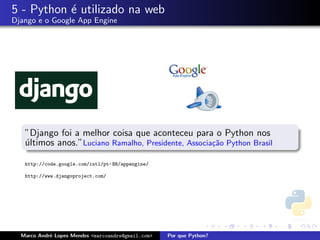 5 - Python ´ utilizado na web
           e
Django e o Google App Engine




   ”Django foi a melhor coisa que aconteceu para o Python nos
   ultimos anos.”Luciano Ramalho, Presidente, Associa¸˜o Python Brasil
   ´                                                 ca

   http://code.google.com/intl/pt-BR/appengine/

   http://www.djangoproject.com/




  Marco Andr´ Lopes Mendes <marcoandre@gmail.com>
            e                                       Por que Python?
 