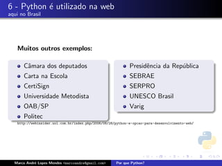 6 - Python ´ utilizado na web
           e
aqui no Brasil




   Muitos outros exemplos:

      Cˆmara dos deputados
       a                                                    Presidˆncia da Rep´blica
                                                                  e           u
      Carta na Escola                                       SEBRAE
      CertiSign                                             SERPRO
      Universidade Metodista                                UNESCO Brasil
      OAB/SP                                                Varig
      Politec
   http://webinsider.uol.com.br/index.php/2006/08/28/python-e-opcao-para-desenvolvimento-web/




  Marco Andr´ Lopes Mendes <marcoandre@gmail.com>
            e                                        Por que Python?
 
