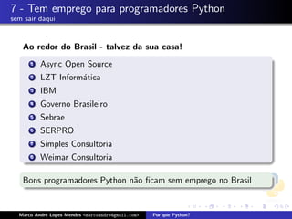 7 - Tem emprego para programadores Python
sem sair daqui


   Ao redor do Brasil - talvez da sua casa!
      1   Async Open Source
      2   LZT Inform´tica
                    a
      3   IBM
      4   Governo Brasileiro
      5   Sebrae
      6   SERPRO
      7   Simples Consultoria
      8   Weimar Consultoria

   Bons programadores Python n˜o ﬁcam sem emprego no Brasil
                              a


  Marco Andr´ Lopes Mendes <marcoandre@gmail.com>
            e                                       Por que Python?
 
