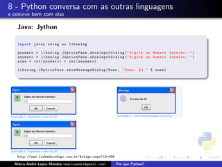 8 - Python conversa com as outras linguagens
e convive bem com elas

   Java: Jython

   import javax . swing as libswing

   pnumero = libswing . JOptionPane . showInputDialog ( " Digite um Numero Inteiro : " )
   snumero = libswing . JOptionPane . showInputDialog ( " Digite um Numero Inteiro : " )
   soma = int ( pnumero ) + int ( snumero )

   libswing . JOptionPane . s how Mes sage Dia log ( None , " Soma : % d " % soma )




   http://www.linhadecodigo.com.br/Artigo.aspx?id=496

  Marco Andr´ Lopes Mendes <marcoandre@gmail.com>
            e                                           Por que Python?
 