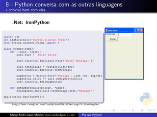 8 - Python conversa com as outras linguagens
 e convive bem com elas


      .Net: IronPython

import clr
clr . AddReference ( " System . Windows . Forms " )
from System . Windows . Forms import *

class FormV3 ( Form ):
    def __init__ ( self ):
        self . Text = ’ Hello World ’

          self . Controls . Add ( Label ( Text = ’ Enter Message : ’ ))

          self . txtMessage = TextBox ( Left =100)
          self . Controls . Add ( self . txtMessage )

          msgButton = Button ( Text = ’ Message ’ , Left =20 , Top =25)
          msgButton . Click += self . OnMsgButtonClick
          self . Controls . Add ( msgButton )

     def O n M s g B uttonClick ( self , * args ):
         MessageBox . Show ( self . txtMessage . Text , " Message " )

Application . Run ( FormV3 ())

      http://www.codeplex.com/IronPython/Wiki/View.aspx?title=Samples



     Marco Andr´ Lopes Mendes <marcoandre@gmail.com>
               e                                             Por que Python?
 