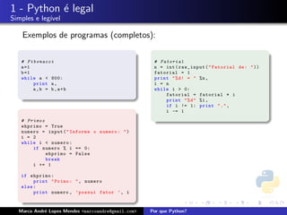 1 - Python ´ legal
           e
Simples e leg´
             ıvel

    Exemplos de programas (completos):

   # Fibonacci                                       # Fatorial
   a =1                                              n = int ( raw_input ( " Fatorial de : " ))
   b =1                                              fatorial = 1
   while a < 800:                                    print " % d ! = " %n ,
        print a ,                                    i = n
        a,b = b,a+b                                  while i > 0:
                                                         fatorial = fatorial * i
                                                         print " % d " %i ,
                                                         if i != 1: print " . " ,
                                                         i -= 1

   # Primos
   ehprimo = True
   numero = input ( " Informe o numero : " )
   i = 2
   while i < numero :
       if numero % i == 0:
            ehprimo = False
            break
       i += 1

   if ehprimo :
        print " Primo : " , numero
   else :
        print numero , ’ possui fator ’ , i



  Marco Andr´ Lopes Mendes <marcoandre@gmail.com>
            e                                       Por que Python?
 