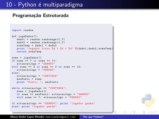 10 - Python ´ multiparadigma
            e
  Programa¸˜o Estruturada
          ca

  import random

  def jogaDados ():
     dado1 = random . randrange (1 ,7)
     dado2 = random . randrange (1 ,7)
     somaTemp = dado1 + dado2
     print " Jogador tirou % d + % d = % d " %( dado1 , dado2 , somaTemp )
     return somaTemp

  soma = jogaDados ()
  if soma == 7 or soma == 11:
     situacaoJogo = " GANHOU "
  elif soma == 2 or soma == 3 or soma == 12:
     situacaoJogo = " PERDEU "
  else :
     situacaoJogo = " CONTINUA "
     meuPonto = soma
     print " Ponto : " , meuPonto

  while situacaoJogo == " CONTINUA " :
     soma = jogaDados ()
     if soma == meuPonto : situacaoJogo = " GANHOU "
     elif soma == 7: situacaoJogo = " PERDEU "

  if situacaoJogo == " GANHOU " : print " Jogador ganha "
  else : print " Jogador perde "



 Marco Andr´ Lopes Mendes <marcoandre@gmail.com>
           e                                        Por que Python?
 