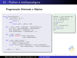 10 - Python ´ multiparadigma
            e

    Programa¸˜o Orientada a Objetos
            ca

class Fracao ( object ):                                                python -i poo - fracoes . py
    def __mdc ( self , m , n ):                                         >>> a = Fracao (5 ,7)
        if m % n == 0:                                                  >>> b = Fracao (3 ,4)
             return n                                                   >> r1 = a * b
        else :                                                          >>> print r1
             return self . __mdc (n , m % n )                           15/28
                                                                        >>> c = Fracao (3 ,5)
    def __init__ ( self , numerador , denominador =1):                  >> r2 = a * c
        g = self . __mdc ( numerador , denominador )                    >>> print r2
        self . numerador = numerador / g                                3/7
        self . denominador = denominador / g

    def __repr__ ( self ):
        return " % d /% d " %( self . numerador ,
                               self . denominador )

    def __mul__ ( self , outro ):
        if isinstance ( outro , int ):
            outro = Fracao ( outro )
        return Fracao ( self . numerador * outro . numerador ,
                          self . denominador * outro . denominador )

    __rmul__ = __mul__




   Marco Andr´ Lopes Mendes <marcoandre@gmail.com>
             e                                        Por que Python?
 