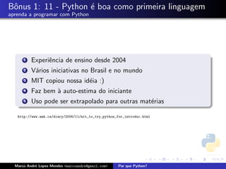 Bˆnus 1: 11 - Python ´ boa como primeira linguagem
 o                   e
aprenda a programar com Python




      1   Experiˆncia de ensino desde 2004
                e
      2   V´rios iniciativas no Brasil e no mundo
           a
      3   MIT copiou nossa id´ia :)
                             e
      4   Faz bem ` auto-estima do iniciante
                  a
      5   Uso pode ser extrapolado para outras mat´rias
                                                  e

   http://www.amk.ca/diary/2006/11/mit_to_try_python_for_introduc.html




  Marco Andr´ Lopes Mendes <marcoandre@gmail.com>
            e                                        Por que Python?
 