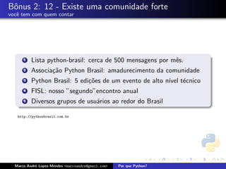 Bˆnus 2: 12 - Existe uma comunidade forte
 o
vocˆ tem com quem contar
   e




      1   Lista python-brasil: cerca de 500 mensagens por mˆs.
                                                           e
      2   Associa¸˜o Python Brasil: amadurecimento da comunidade
                 ca
      3   Python Brasil: 5 edi¸˜es de um evento de alto n´ t´cnico
                              co                         ıvel e
      4   FISL: nosso ”segundo”encontro anual
      5   Diversos grupos de usu´rios ao redor do Brasil
                                a

   http://pythonbrasil.com.br




  Marco Andr´ Lopes Mendes <marcoandre@gmail.com>
            e                                       Por que Python?
 