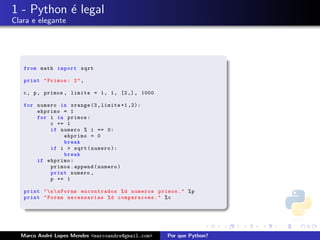 1 - Python ´ legal
           e
Clara e elegante




   from math import sqrt

   print " Primos : 2 " ,

   c , p , primos , limite = 1 , 1 , [2 ,] , 1000

   for numero in xrange (3 , limite +1 ,2):
       ehprimo = 1
       for i in primos :
           c += 1
           if numero % i == 0:
               ehprimo = 0
               break
           if i > sqrt ( numero ):
               break
       if ehprimo :
           primos . append ( numero )
           print numero ,
           p += 1

   print "  n  nForam encontrados % d numeros primos . " % p
   print " Foram necessarias % d comparacoes . " % c




  Marco Andr´ Lopes Mendes <marcoandre@gmail.com>
            e                                       Por que Python?
 