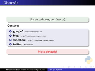 Discuss˜o
       a



                             Um de cada vez, por favor ;-)

  Contato:
     1   google*:       marcoandre@gmail.com

     2   blog:    http://marrcandre.blogspot.com

     3   slideshare:      http://slideshare.com/marrcandre

     4   twitter:     @marrcandre



                                       Muito obrigado!




 Marco Andr´ Lopes Mendes <marcoandre@gmail.com>
           e                                        Por que Python?
 
