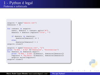 1 - Python ´ legal
           e
Poderosa e soﬁsticada




   arquivo = open ( " emails . txt " )
   dominios = {}

   for contato in arquivo :
       resto , dominio = contato . split ( " @ " )
       dominio = dominio . replace ( "  r  n " , " " )

       if dominio in dominios :
             dominios [ dominio ] += 1
       else :
             dominios [ dominio ] = 1
   arquivo . close ()

   arquivo = open ( " dominios . txt " , " w " )
   print " % -30 s - % -5 s " %( " Dominios " , " Ocorrencias " )
   for dominio in dominios . keys ():
       print " % -30 s - % -5 d " %( dominio , dominios [ dominio ])
       registro = " % s ;% s  n " %( dominio , dominios [ dominio ])
       arquivo . write ( registro )
   arquivo . close ()




  Marco Andr´ Lopes Mendes <marcoandre@gmail.com>
            e                                              Por que Python?
 