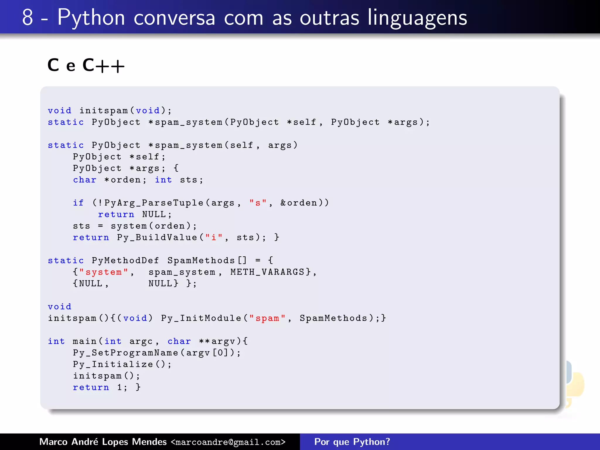 8 - Python conversa com as outras linguagens
  C e C++

  void initspam ( void );
  static PyObject * spam_system ( PyObject * self , PyObject * args );

  static PyObject * spam_system ( self , args )
      PyObject * self ;
      PyObject * args ; {
      char * orden ; int sts ;

       if (! PyArg_ParseTuple ( args , " s " , & orden ))
           return NULL ;
       sts = system ( orden );
       return Py_BuildValue ( " i " , sts ); }

  static PyMethodDef SpamMethods [] = {
      { " system " , spam_system , METH_VARARGS } ,
      { NULL ,       NULL } };

  void
  initspam (){( void ) Py_InitModule ( " spam " , SpamMethods );}

  int main ( int argc , char ** argv ){
      P y _ S e tPr ogra mNa me ( argv [0]);
      Py_Initialize ();
      initspam ();
      return 1; }




 Marco Andr´ Lopes Mendes <marcoandre@gmail.com>
           e                                         Por que Python?
 