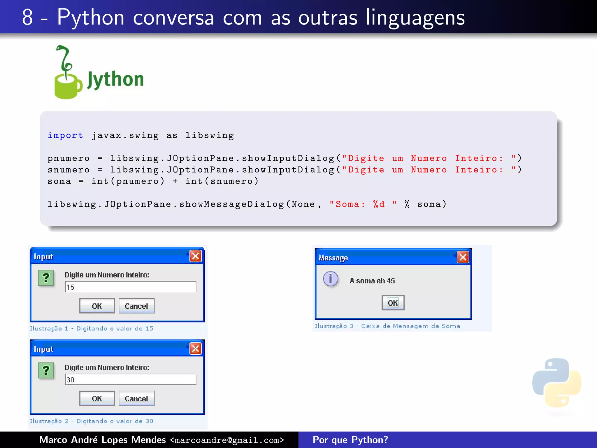 8 - Python conversa com as outras linguagens



  import javax . swing as libswing

  pnumero = libswing . JOptionPane . showInputDialog ( " Digite um Numero Inteiro : " )
  snumero = libswing . JOptionPane . showInputDialog ( " Digite um Numero Inteiro : " )
  soma = int ( pnumero ) + int ( snumero )

  libswing . JOptionPane . s how Mes sage Dia log ( None , " Soma : % d " % soma )




 Marco Andr´ Lopes Mendes <marcoandre@gmail.com>
           e                                           Por que Python?
 