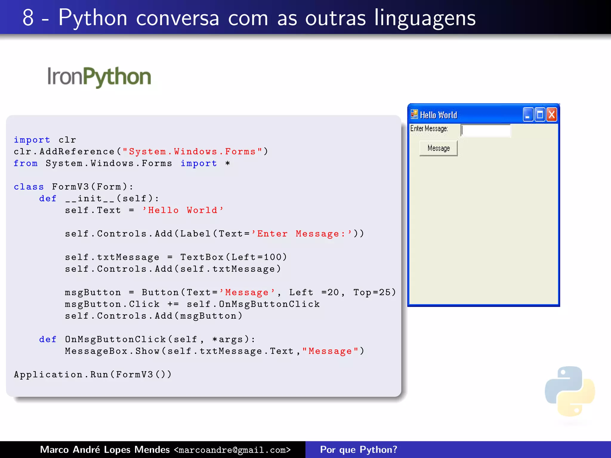8 - Python conversa com as outras linguagens



import clr
clr . AddReference ( " System . Windows . Forms " )
from System . Windows . Forms import *

class FormV3 ( Form ):
    def __init__ ( self ):
        self . Text = ’ Hello World ’

          self . Controls . Add ( Label ( Text = ’ Enter Message : ’ ))

          self . txtMessage = TextBox ( Left =100)
          self . Controls . Add ( self . txtMessage )

          msgButton = Button ( Text = ’ Message ’ , Left =20 , Top =25)
          msgButton . Click += self . OnMsgButtonClick
          self . Controls . Add ( msgButton )

     def O n M s g B uttonClick ( self , * args ):
         MessageBox . Show ( self . txtMessage . Text , " Message " )

Application . Run ( FormV3 ())




     Marco Andr´ Lopes Mendes <marcoandre@gmail.com>
               e                                             Por que Python?
 
