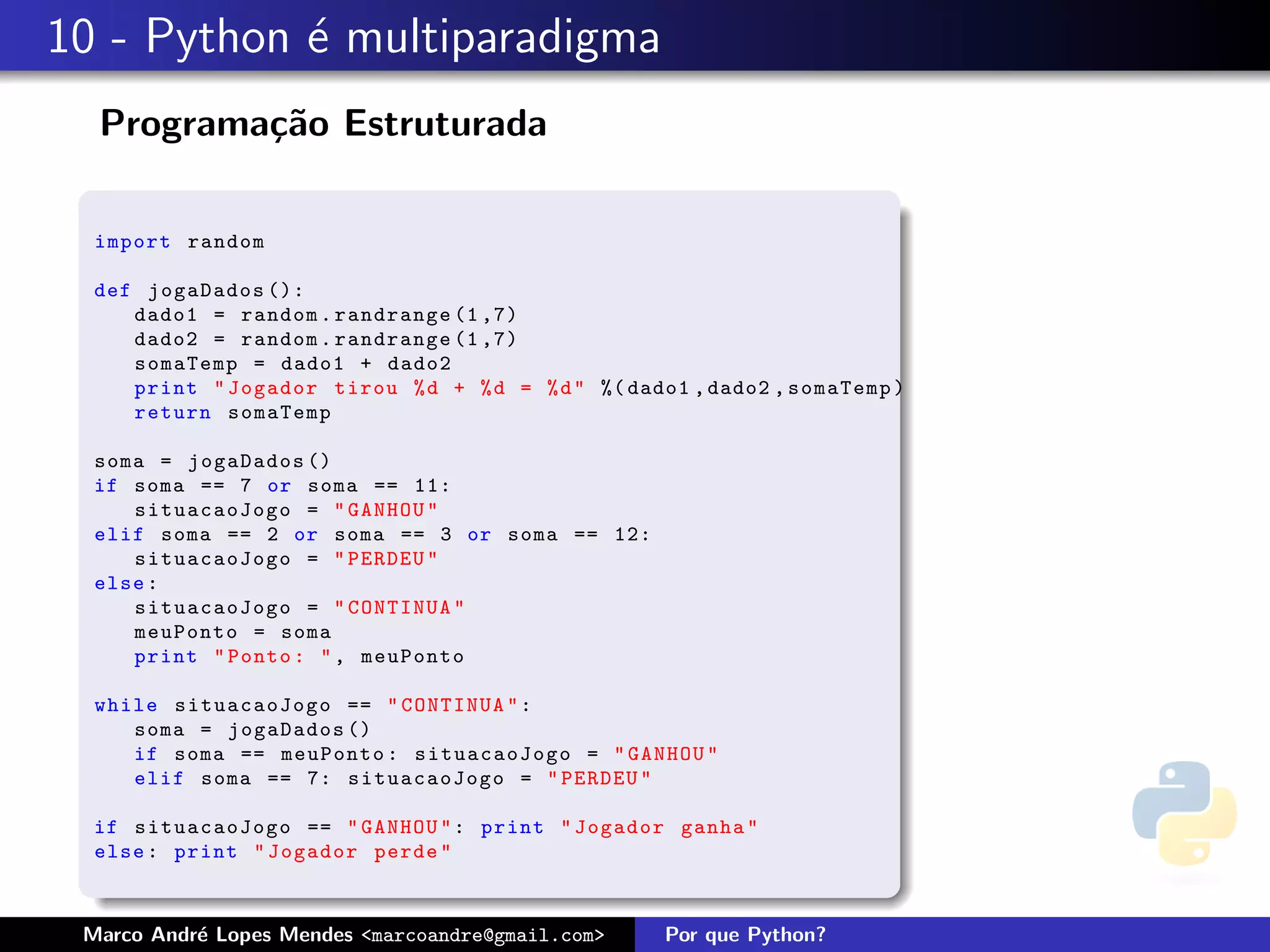 10 - Python ´ multiparadigma
            e
  Programa¸˜o Estruturada
          ca

  import random

  def jogaDados ():
     dado1 = random . randrange (1 ,7)
     dado2 = random . randrange (1 ,7)
     somaTemp = dado1 + dado2
     print " Jogador tirou % d + % d = % d " %( dado1 , dado2 , somaTemp )
     return somaTemp

  soma = jogaDados ()
  if soma == 7 or soma == 11:
     situacaoJogo = " GANHOU "
  elif soma == 2 or soma == 3 or soma == 12:
     situacaoJogo = " PERDEU "
  else :
     situacaoJogo = " CONTINUA "
     meuPonto = soma
     print " Ponto : " , meuPonto

  while situacaoJogo == " CONTINUA " :
     soma = jogaDados ()
     if soma == meuPonto : situacaoJogo = " GANHOU "
     elif soma == 7: situacaoJogo = " PERDEU "

  if situacaoJogo == " GANHOU " : print " Jogador ganha "
  else : print " Jogador perde "



 Marco Andr´ Lopes Mendes <marcoandre@gmail.com>
           e                                        Por que Python?
 