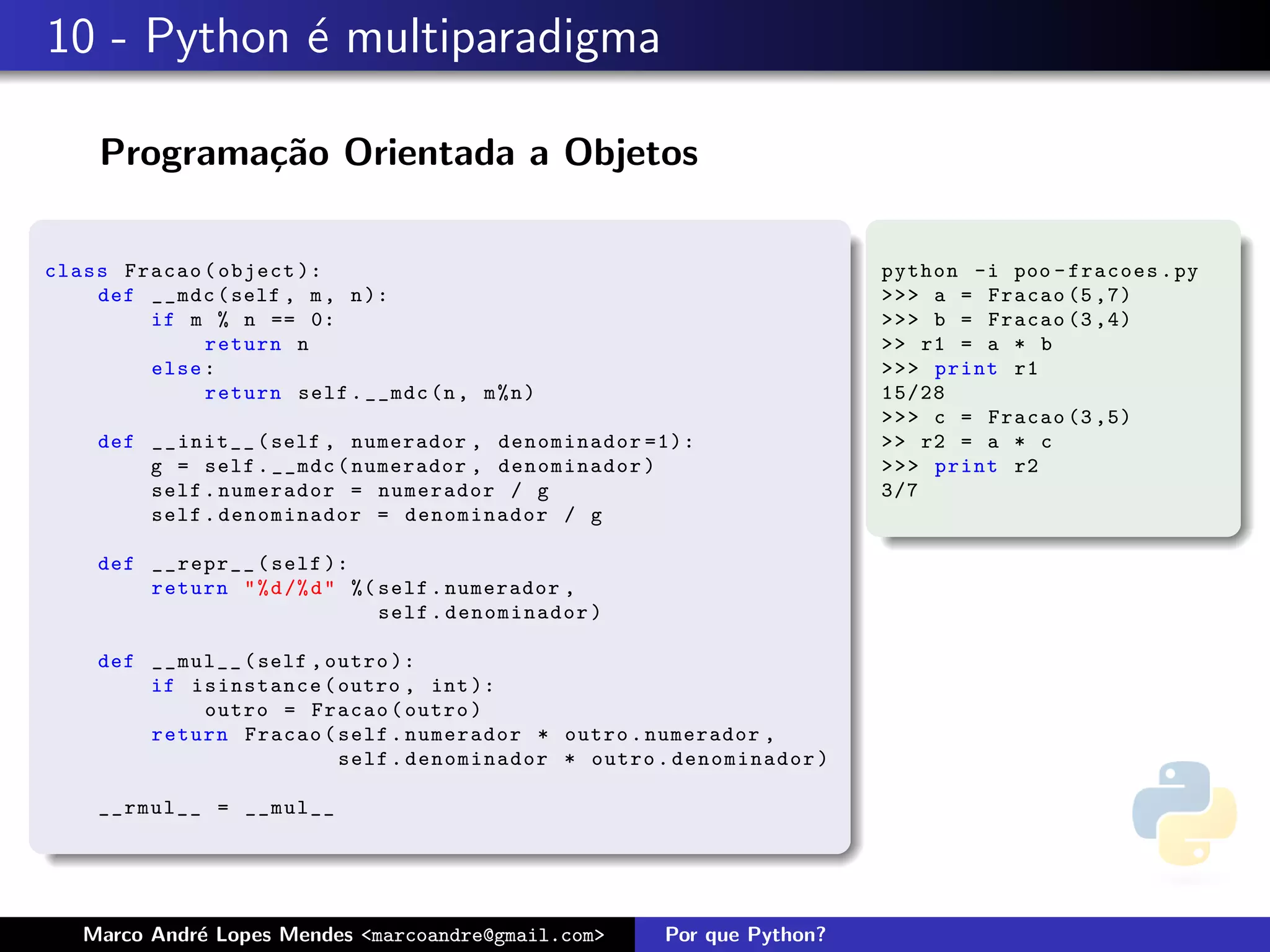 10 - Python ´ multiparadigma
            e

    Programa¸˜o Orientada a Objetos
            ca

class Fracao ( object ):                                                python -i poo - fracoes . py
    def __mdc ( self , m , n ):                                         >>> a = Fracao (5 ,7)
        if m % n == 0:                                                  >>> b = Fracao (3 ,4)
             return n                                                   >> r1 = a * b
        else :                                                          >>> print r1
             return self . __mdc (n , m % n )                           15/28
                                                                        >>> c = Fracao (3 ,5)
    def __init__ ( self , numerador , denominador =1):                  >> r2 = a * c
        g = self . __mdc ( numerador , denominador )                    >>> print r2
        self . numerador = numerador / g                                3/7
        self . denominador = denominador / g

    def __repr__ ( self ):
        return " % d /% d " %( self . numerador ,
                               self . denominador )

    def __mul__ ( self , outro ):
        if isinstance ( outro , int ):
            outro = Fracao ( outro )
        return Fracao ( self . numerador * outro . numerador ,
                          self . denominador * outro . denominador )

    __rmul__ = __mul__




   Marco Andr´ Lopes Mendes <marcoandre@gmail.com>
             e                                        Por que Python?
 